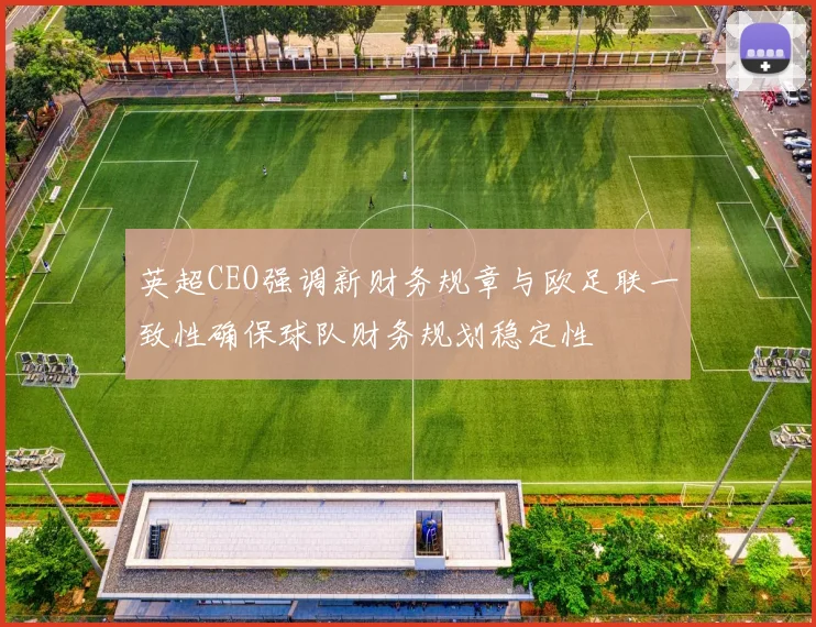 英超CEO强调新财务规章与欧足联一致性确保球队财务规划稳定性