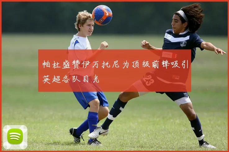 帕杜盛赞伊万托尼为顶级前锋吸引英超各队目光
