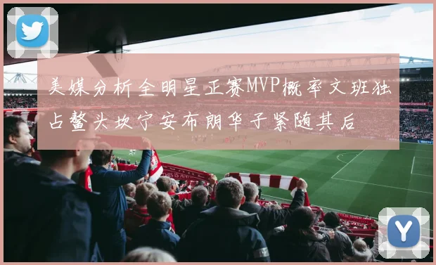 美媒分析全明星正赛MVP概率文班独占鳌头坎宁安布朗华子紧随其后