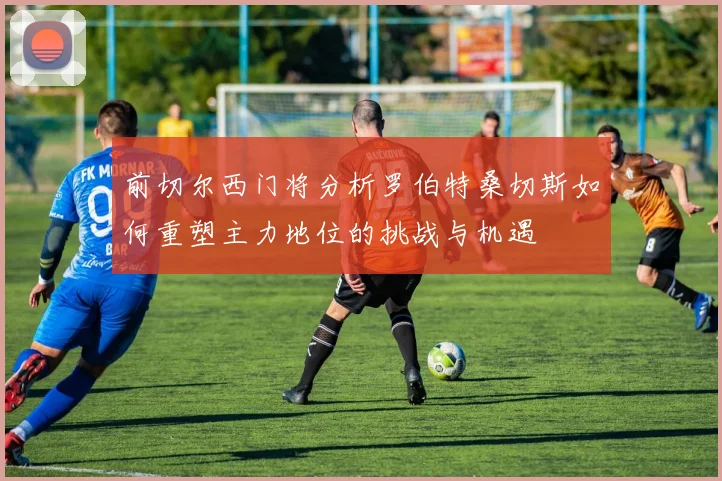 前切尔西门将分析罗伯特桑切斯如何重塑主力地位的挑战与机遇