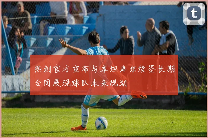 热刺官方宣布与本坦库尔续签长期合同展现球队未来规划