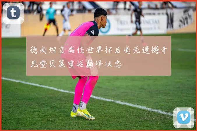 德尚坦言离任世界杯后毫无遗憾幸见登贝莱重返巅峰状态