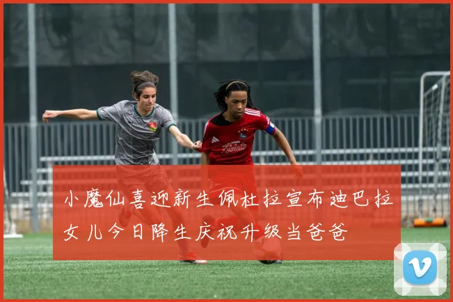 小魔仙喜迎新生佩杜拉宣布迪巴拉女儿今日降生庆祝升级当爸爸