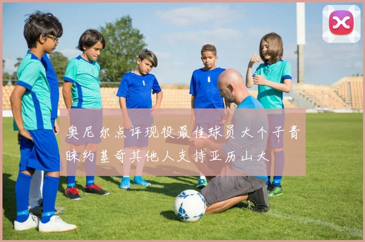 奥尼尔点评现役最佳球员大个子青睐约基奇其他人支持亚历山大