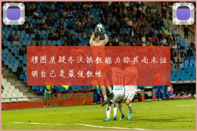 穆图质疑齐沃执教能力称其尚未证明自己是最佳教练