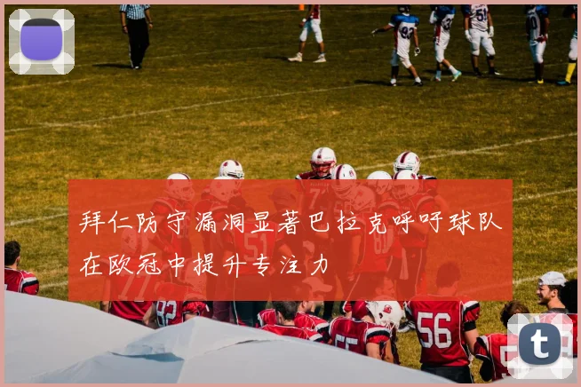 拜仁防守漏洞显著巴拉克呼吁球队在欧冠中提升专注力