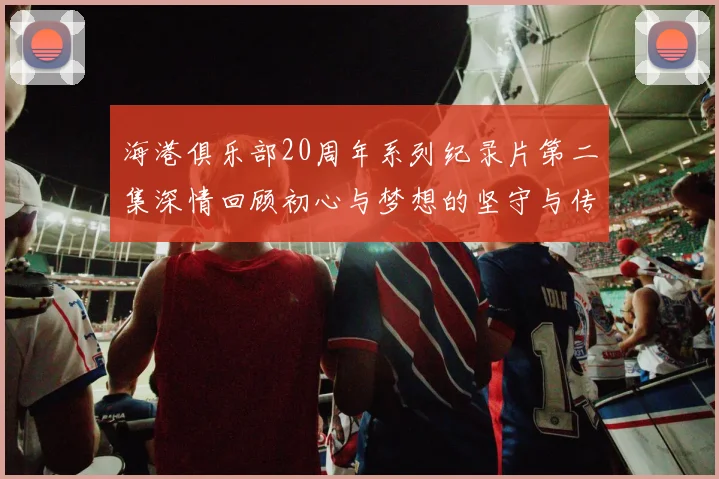 海港俱乐部20周年系列纪录片第二集深情回顾初心与梦想的坚守与传承