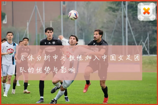 东体分析中方教练加入中国女足团队的优势与影响