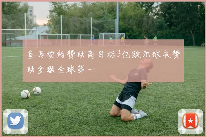 皇马续约赞助商目标3亿欧元球衣赞助金额全球第一