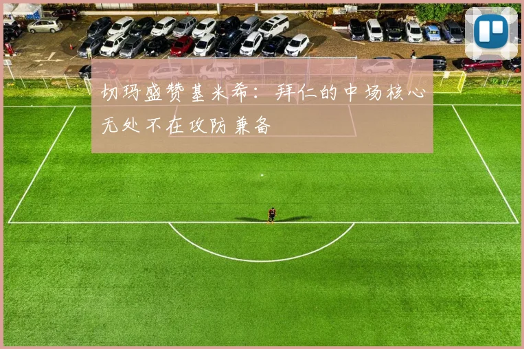 切玛盛赞基米希：拜仁的中场核心无处不在攻防兼备