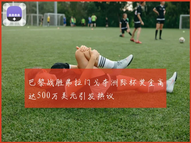 巴黎战胜弗拉门戈夺洲际杯奖金高达500万美元引发热议