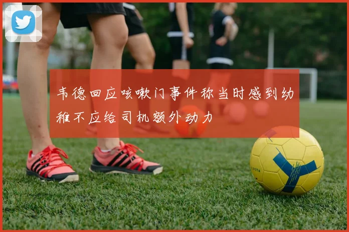 韦德回应咳嗽门事件称当时感到幼稚不应给司机额外动力