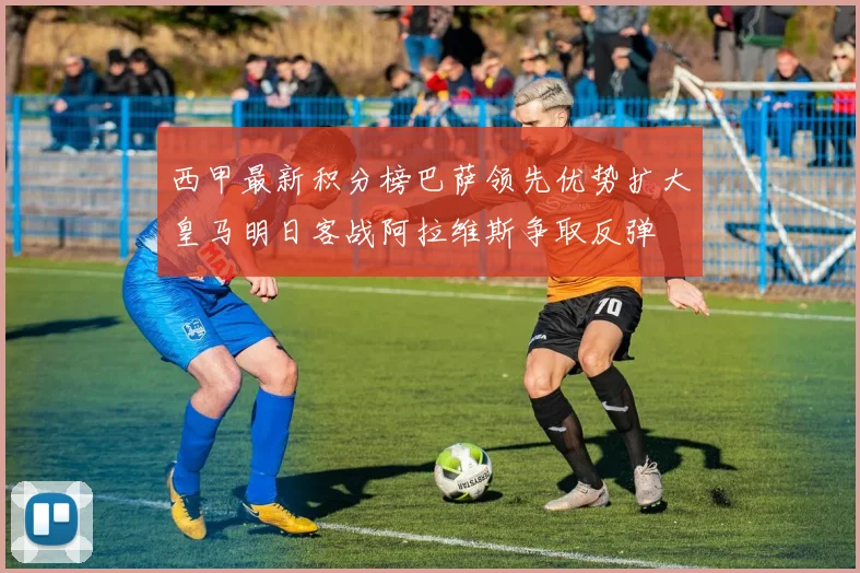西甲最新积分榜巴萨领先优势扩大皇马明日客战阿拉维斯争取反弹