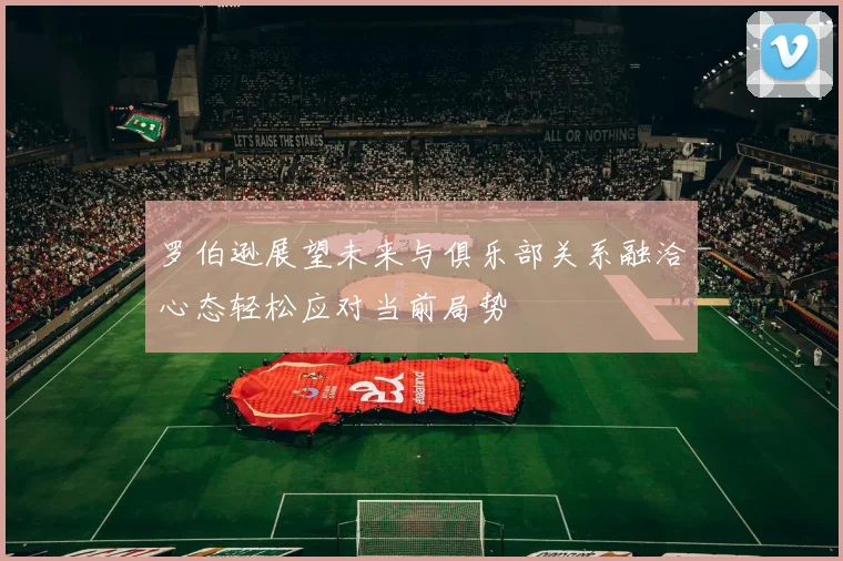 罗伯逊展望未来与俱乐部关系融洽心态轻松应对当前局势
