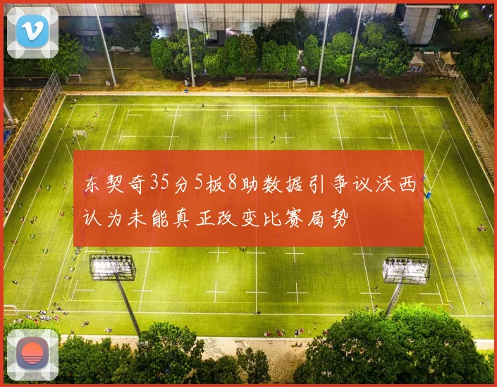 东契奇35分5板8助数据引争议沃西认为未能真正改变比赛局势