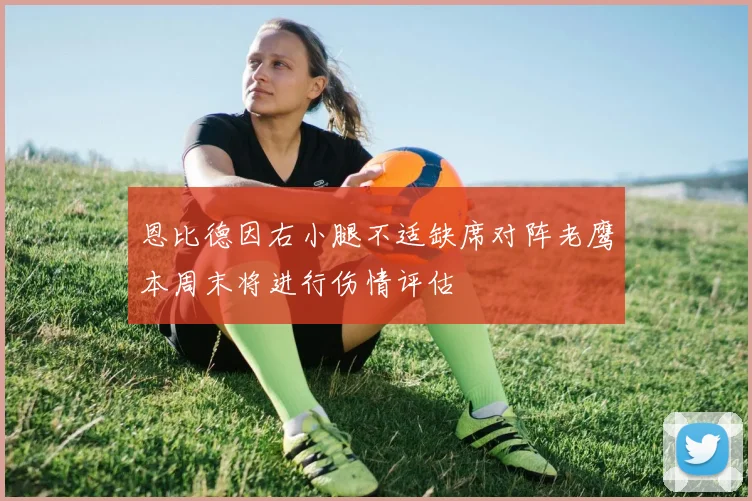 恩比德因右小腿不适缺席对阵老鹰本周末将进行伤情评估