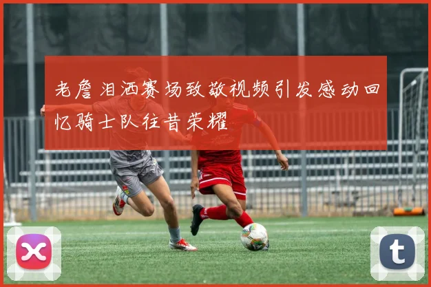 老詹泪洒赛场致敬视频引发感动回忆骑士队往昔荣耀