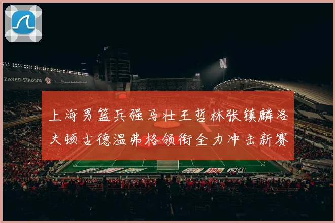 上海男篮兵强马壮王哲林张镇麟洛夫顿古德温弗格领衔全力冲击新赛季